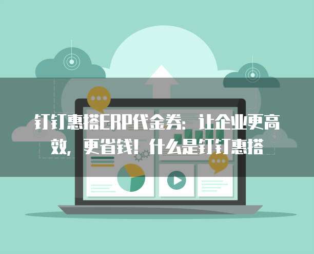 钉钉惠搭ERP代金券：让企业更高效，更省钱！什么是钉钉惠搭
