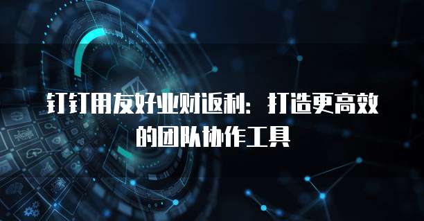 钉钉用友好业财返利:打造更高效的团队协作工具