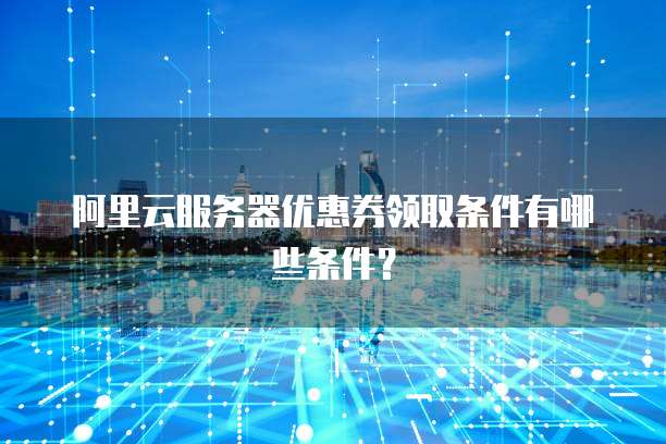 阿里云服务器优惠券领取条件有哪些条件?