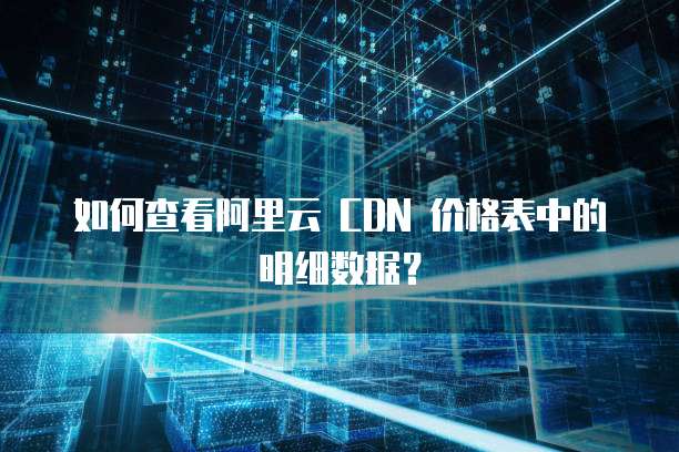 如何查看阿里云 CDN 价格表中的明细数据?