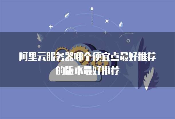 阿里云服务器哪个便宜点最好推荐的版本最好推荐