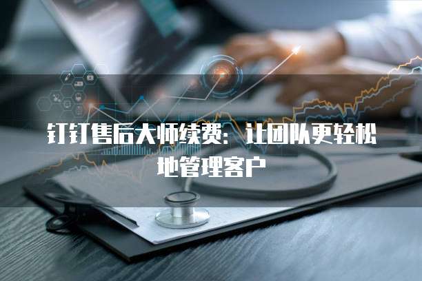 钉钉售后大师续费:让团队更轻松地管理客户