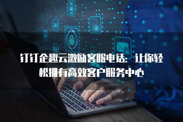 钉钉企趣云激励客服电话:让你轻松拥有高效客户服务中心