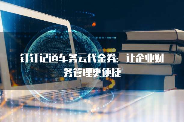 钉钉记道车务云代金券:让企业财务管理更便捷