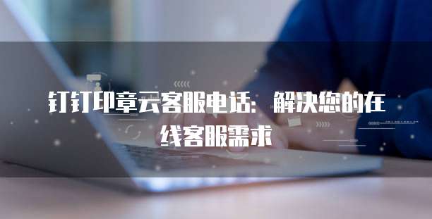 钉钉印章云客服电话：解决您的在线客服需求