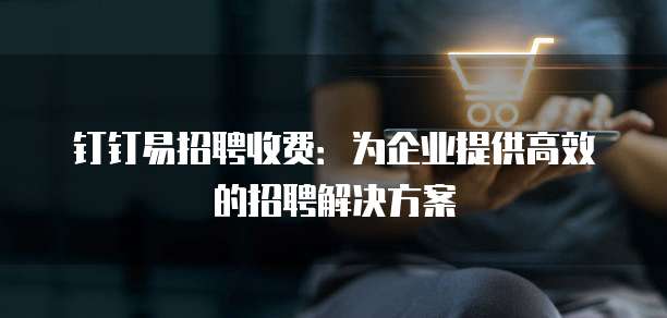 钉钉易招聘收费：为企业提供高效的招聘解决方案