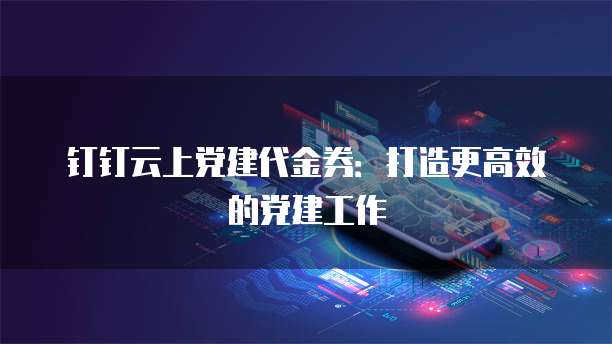钉钉云上党建代金券:打造更高效的党建工作