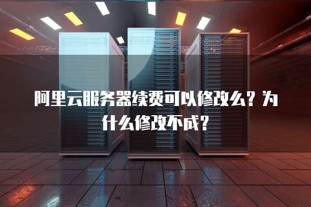 阿里云服务器续费可以修改么？为什么修改不成？