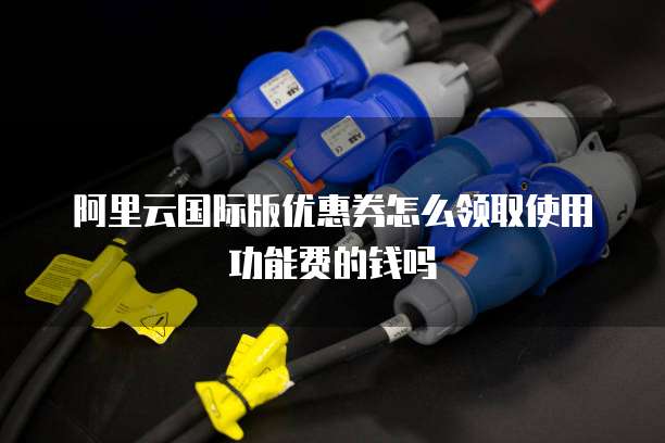 阿里云国际版优惠券怎么领取使用功能费的钱吗