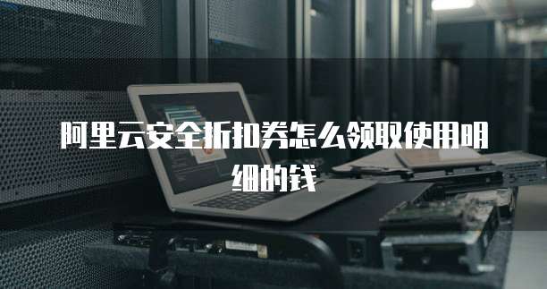 阿里云安全折扣券怎么领取使用明细的钱