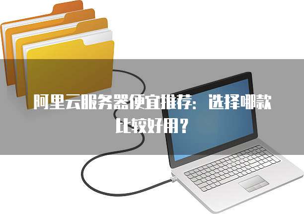 阿里云服务器便宜推荐:选择哪款比较好用?