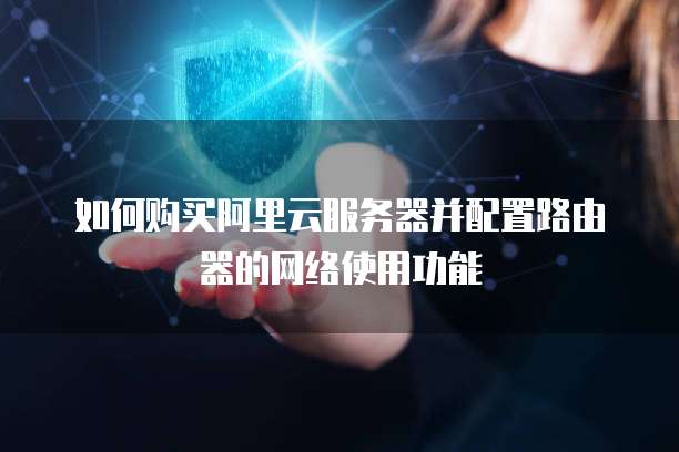 如何购买阿里云服务器并配置路由器的网络使用功能