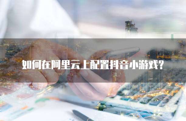 如何在阿里云上配置抖音小游戏?
