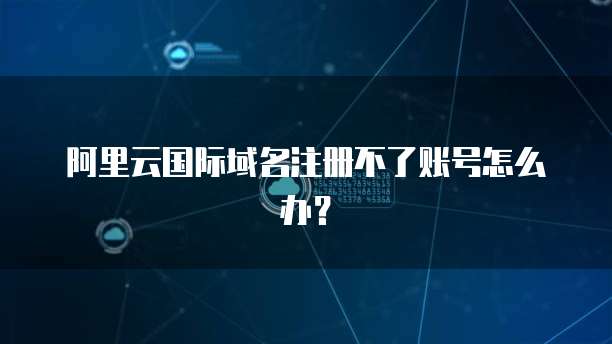 阿里云国际域名注册不了账号怎么办?
