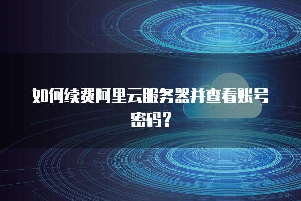 如何续费阿里云服务器并查看账号密码?