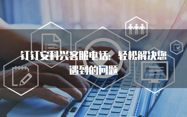 钉钉安科兴客服电话:轻松解决您遇到的问题