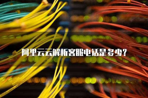 阿里云云解析客服电话是多少？