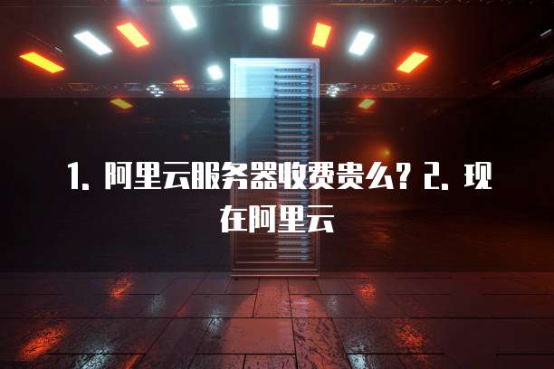 1. 阿里云服务器收费贵么?2. 现在阿里云