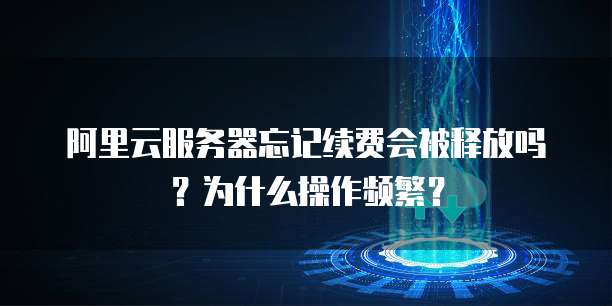 阿里云服务器忘记续费会被释放吗?为什么操作频繁?