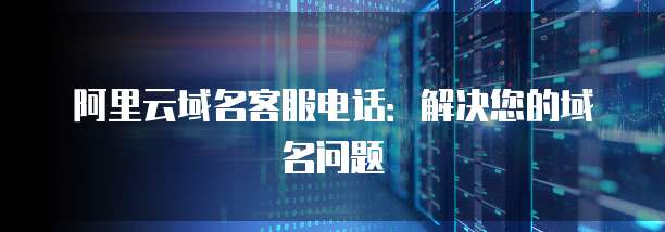 阿里云域名客服电话:解决您的域名问题