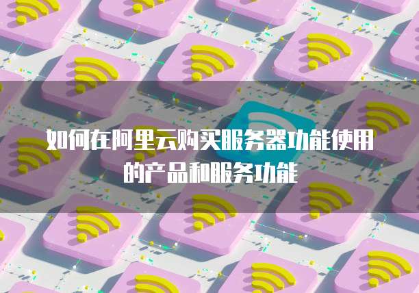 如何在阿里云购买服务器功能使用的产品和服务功能