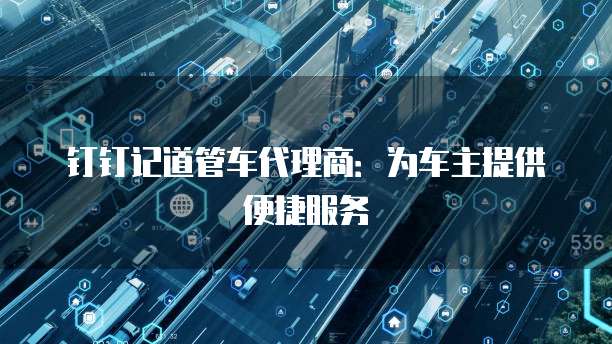钉钉记道管车代理商：为车主提供便捷服务