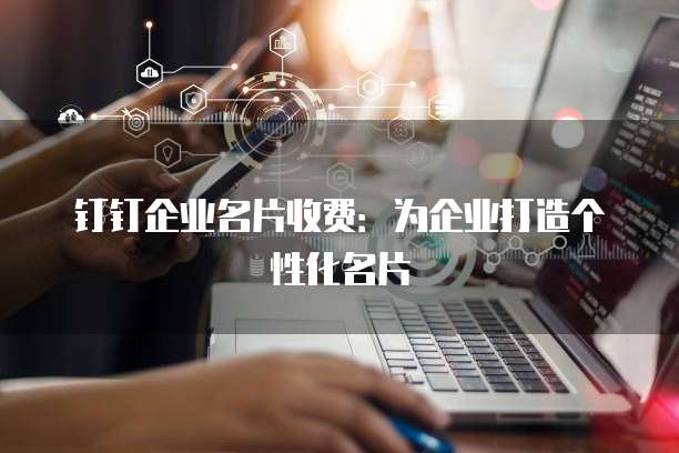 钉钉企业名片收费：为企业打造个性化名片