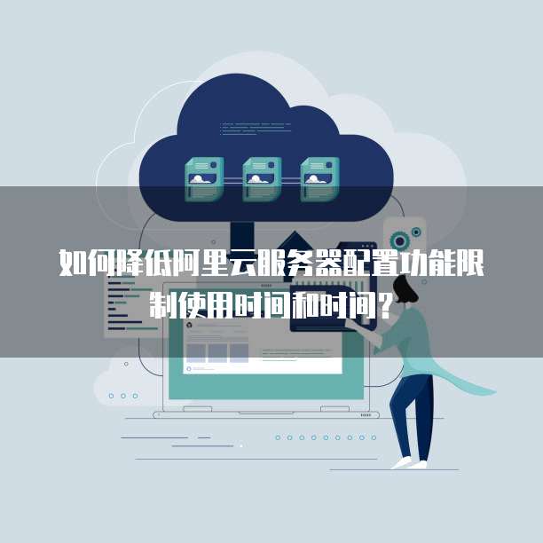 如何降低阿里云服务器配置功能限制使用时间和时间？