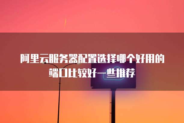 阿里云服务器配置选择哪个好用的端口比较好一些推荐