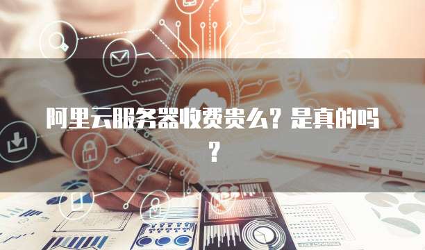 阿里云服务器收费贵么?是真的吗?