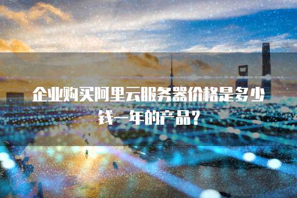 企业购买阿里云服务器价格是多少钱一年的产品?