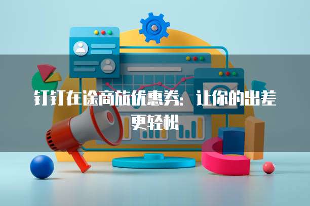 钉钉在途商旅优惠券:让你的出差更轻松