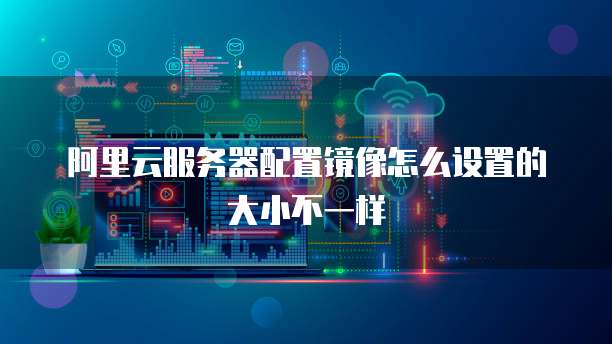 阿里云服务器配置镜像怎么设置的大小不一样
