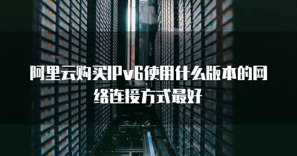 阿里云购买IPv6使用什么版本的网络连接方式最好