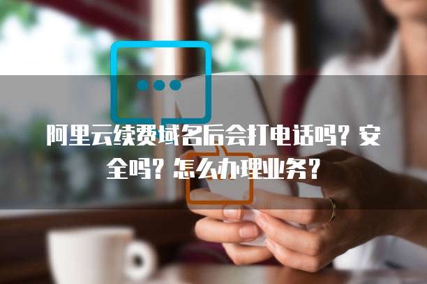 阿里云续费域名后会打电话吗?安全吗?怎么办理业务?