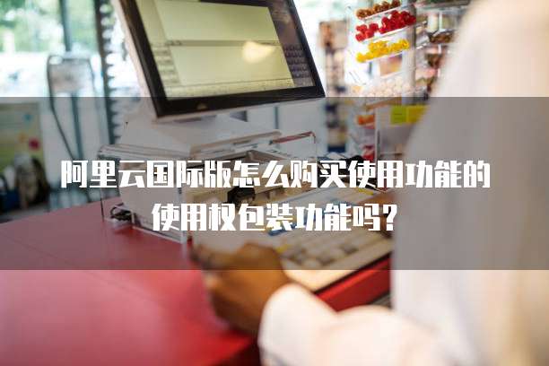 阿里云国际版怎么购买使用功能的使用权包装功能吗?