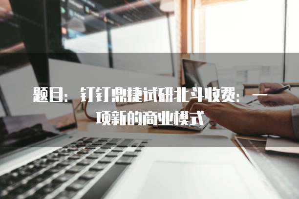 题目:钉钉鼎捷试研北斗收费:一项新的商业模式