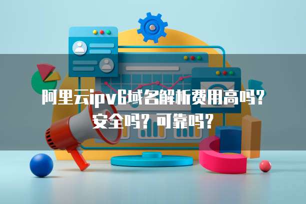 阿里云IPv6域名解析费用高吗?安全吗?可靠吗?