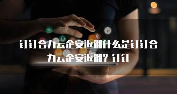 钉钉合力云企安返佣什么是钉钉合力云企安返佣?钉钉