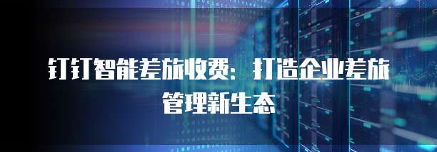 钉钉智能差旅收费：打造企业差旅管理新生态