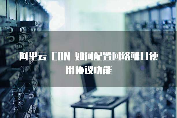 阿里云 CDN 如何配置网络端口使用协议功能