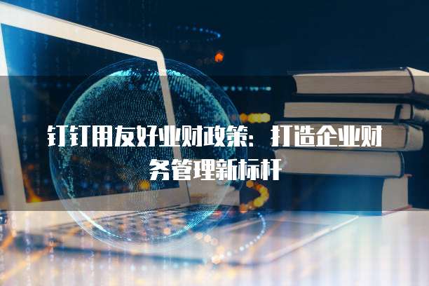 钉钉用友好业财政策:打造企业财务管理新标杆