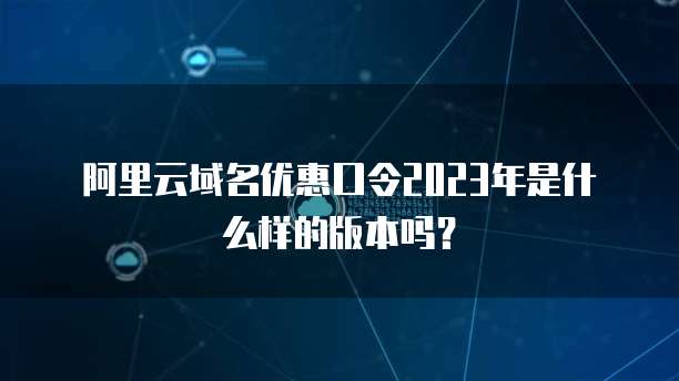 阿里云域名优惠口令2023年是什么样的版本吗?