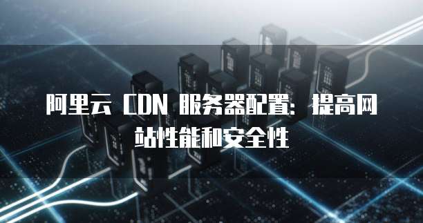 阿里云 CDN 服务器配置:提高网站性能和安全性