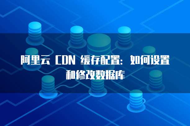阿里云 CDN 缓存配置:如何设置和修改数据库