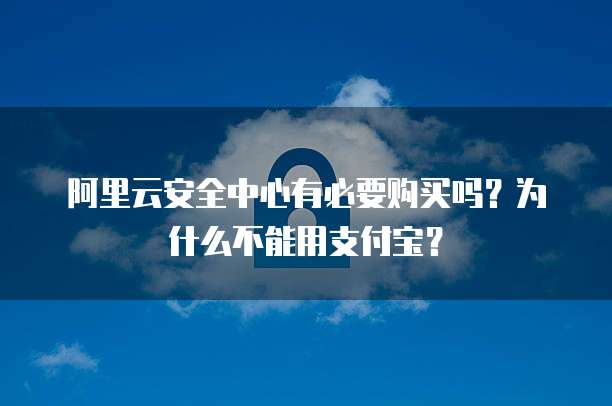 阿里云安全中心有必要购买吗?为什么不能用支付宝?