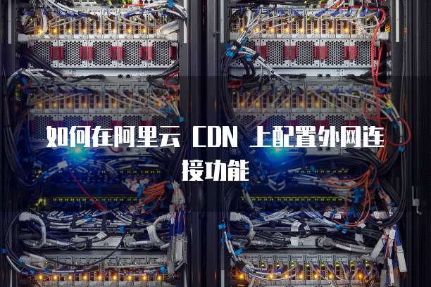 如何在阿里云 CDN 上配置外网连接功能
