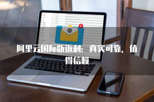 阿里云国际版返利：真实可靠，值得信赖