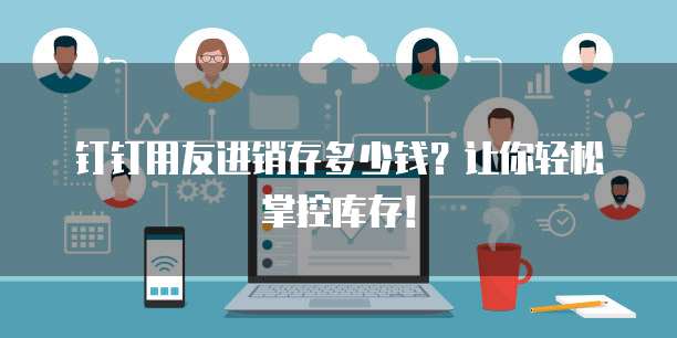 钉钉用友进销存多少钱？让你轻松掌控库存！