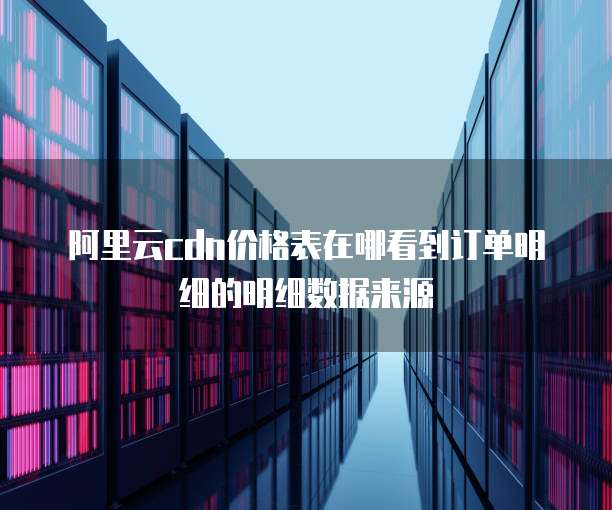 阿里云cdn价格表在哪看到订单明细的明细数据来源